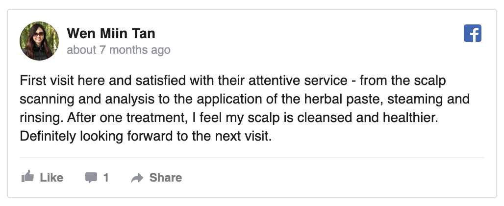 Facebook review by Wen Miin Tan: First visit here and satisfied with their attentive service - from the scalp scanning and analysis to the application of the herbal paste, steaming and rinsing. After one treatment, I feel my scalp is cleansed and healthier. Definitely looking forward to the next visit.